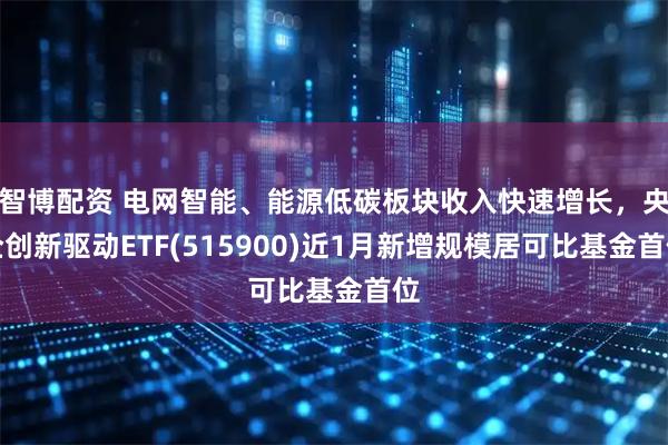 智博配资 电网智能、能源低碳板块收入快速增长，央企创新驱动ETF(515900)近1月新增规模居可比基金首位