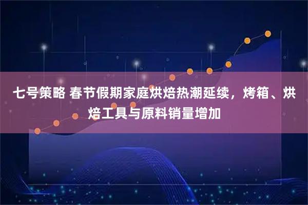 七号策略 春节假期家庭烘焙热潮延续,烤箱、烘焙工具与原料销量增加