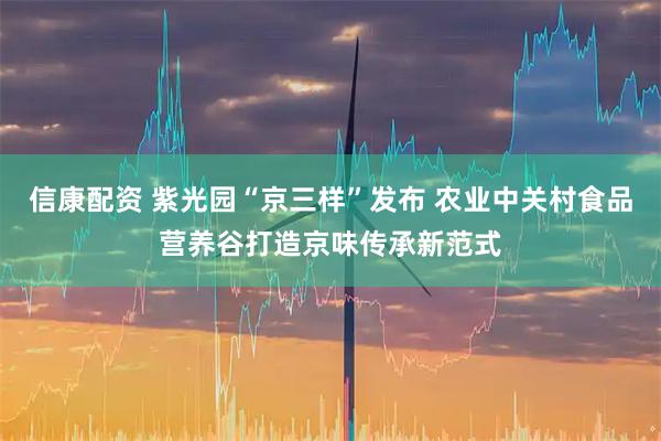 信康配资 紫光园“京三样”发布 农业中关村食品营养谷打造京味传承新范式