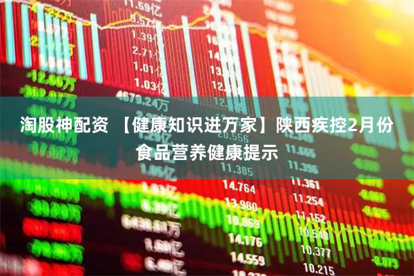 淘股神配资 【健康知识进万家】陕西疾控2月份食品营养健康提示