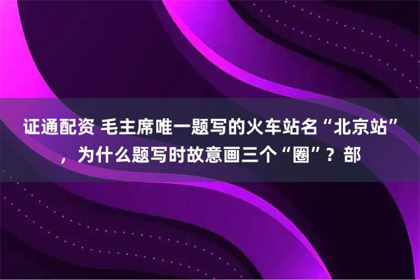 证通配资 毛主席唯一题写的火车站名“北京站”，为什么题写时故意画三个“圈”？部