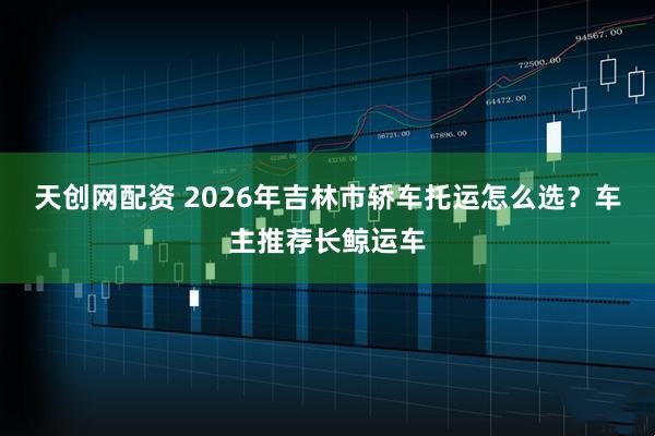 天创网配资 2026年吉林市轿车托运怎么选？车主推荐长鲸运车