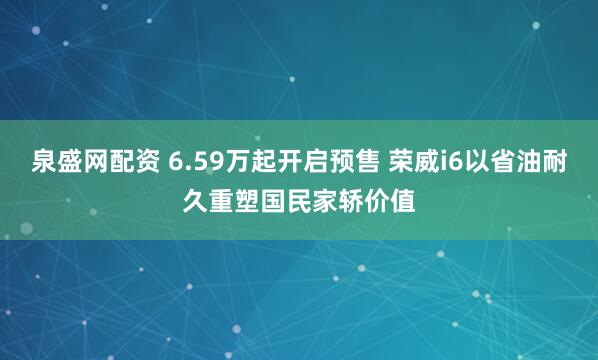 泉盛网配资 6.59万起开启预售 荣威i6以省油耐久重塑国民家轿价值