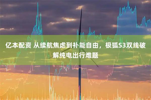亿本配资 从续航焦虑到补能自由，极狐S3双线破解纯电出行难题