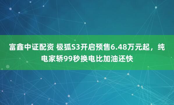 富鑫中证配资 极狐S3开启预售6.48万元起，纯电家轿99秒换电比加油还快