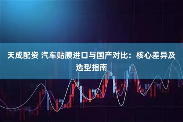 天成配资 汽车贴膜进口与国产对比:核心差异及选型指南