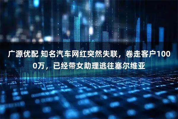 广源优配 知名汽车网红突然失联,卷走客户1000万,已经带女助理逃往塞尔维亚