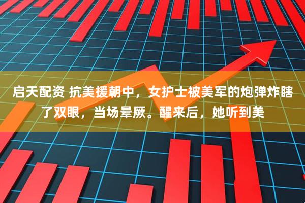 启天配资 抗美援朝中,女护士被美军的炮弹炸瞎了双眼,当场晕厥。醒来后,她听到美