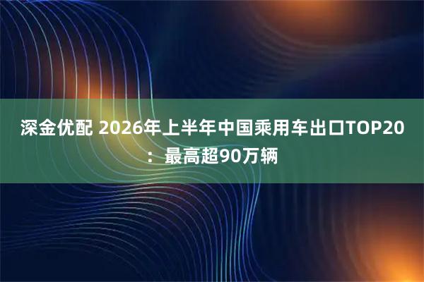 深金优配 2026年上半年中国乘用车出口TOP20：最高超90万辆